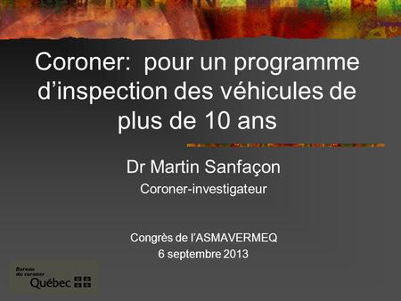 Coroner: pour un programme dinspection des véhicules de plus de 10 ans Dr Martin Sanfaçon Coroner-investigateur Congrès de lASMAVERMEQ 6 septembre 2013.