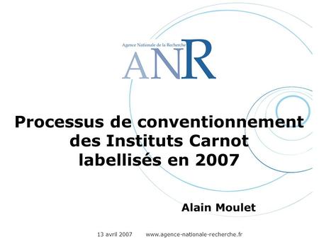 13 avril 2007 www.agence-nationale-recherche.fr Processus de conventionnement des Instituts Carnot labellisés en 2007 Alain Moulet.