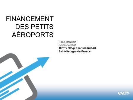 FINANCEMENT DES PETITS AÉROPORTS Denis Robillard Directeur général 10 ième colloque annuel du CAQ Saint-Georges-de-Beauce.