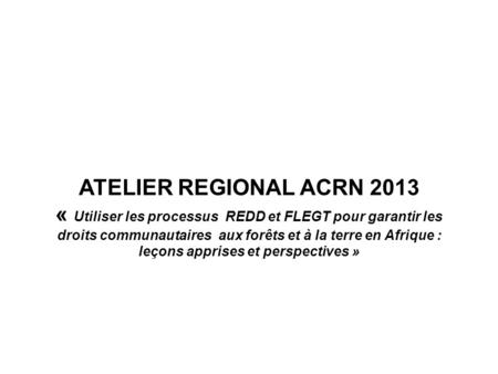 ATELIER REGIONAL ACRN 2013 « Utiliser les processus REDD et FLEGT pour garantir les droits communautaires aux forêts et à la terre en Afrique : leçons.