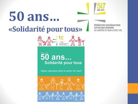 50 ans… «Solidarité pour tous». Que fêtons-nous en 2014? En 1964, les paroisses catholiques du canton de Vaud se sont groupées en Fédération pour obtenir.