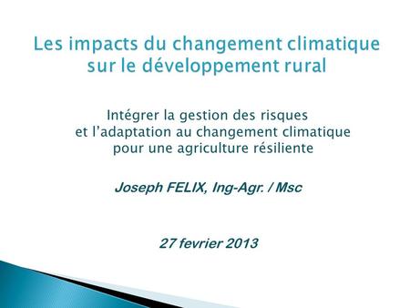 Intégrer la gestion des risques et ladaptation au changement climatique pour une agriculture résiliente Joseph FELIX, Ing-Agr. / Msc 27 fevrier 2013.