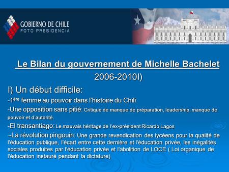 Le Bilan du gouvernement de Michelle Bachelet Le Bilan du gouvernement de Michelle Bachelet 2006-2010I) 2006-2010I) I) Un début difficile: -1 ère femme.