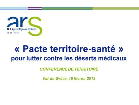 Ile-de-France « Pacte territoire-santé » pour lutter contre les déserts médicaux CONFERENCE DE TERRITOIRE Val-de-Grâce, 15 février 2013.