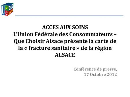 Conférence de presse, 17 Octobre 2012 ACCES AUX SOINS LUnion Fédérale des Consommateurs – Que Choisir Alsace présente la carte de la « fracture sanitaire.