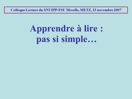 Colloque Lecture du SNUIPP-FSU Moselle, METZ, 23 novembre 2007 Apprendre à lire : pas si simple…