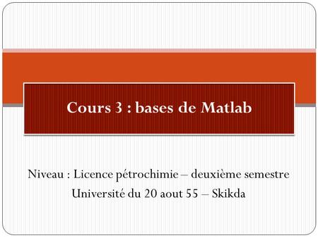Cours 3 : bases de Matlab Niveau : Licence pétrochimie – deuxième semestre Université du 20 aout 55 – Skikda.