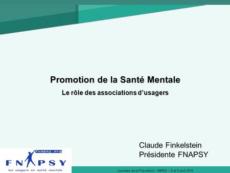 Journées de la Prévention – INPES – 8 et 9 avril 2010 Promotion de la Santé Mentale Le rôle des associations dusagers Claude Finkelstein Présidente FNAPSY.