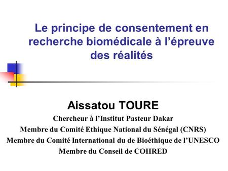 Le principe de consentement en recherche biomédicale à lépreuve des réalités Aissatou TOURE Chercheur à lInstitut Pasteur Dakar Membre du Comité Ethique.