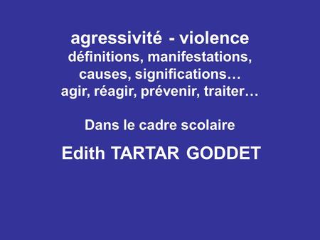 Agressivité - violence définitions, manifestations, causes, significations… agir, réagir, prévenir, traiter… Dans le cadre scolaire Edith TARTAR GODDET.