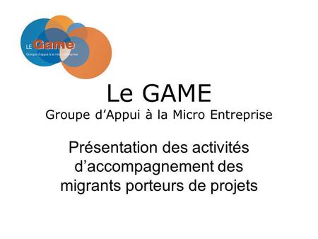 Le GAME Groupe dAppui à la Micro Entreprise Présentation des activités daccompagnement des migrants porteurs de projets.