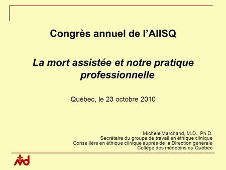 Congrès annuel de lAIISQ La mort assistée et notre pratique professionnelle Québec, le 23 octobre 2010 Michèle Marchand, M.D., Ph.D. Secrétaire du groupe.