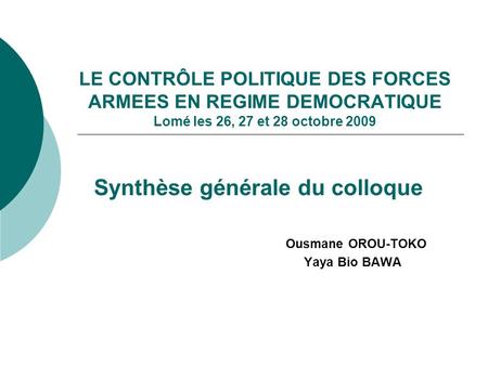 LE CONTRÔLE POLITIQUE DES FORCES ARMEES EN REGIME DEMOCRATIQUE Lomé les 26, 27 et 28 octobre 2009 Synthèse générale du colloque Ousmane OROU-TOKO Yaya.