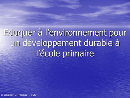 Eduquer à lenvironnement pour un développement durable à lécole primaire M. MAGNIEZ, M. LEFEBVRE - CAAC -