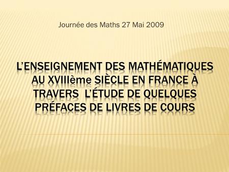 Journée des Maths 27 Mai 2009 L’enseignement des Mathématiques au xviiième SIÈCLE en France à travers l’étude de quelques préfaces de livres de cours.