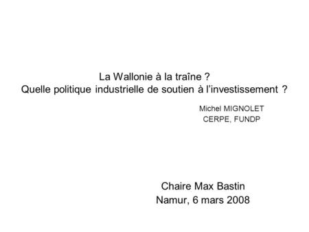 La Wallonie à la traîne ? Quelle politique industrielle de soutien à linvestissement ? Michel MIGNOLET CERPE, FUNDP Chaire Max Bastin Namur, 6 mars 2008.