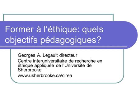 Former à léthique: quels objectifs pédagogiques? Georges A. Legault directeur Centre interuniversitaire de recherche en éthique appliquée de lUniversité