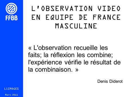 L'OBSERVATION VIDEO EN EQUIPE DE FRANCE MASCULINE LiIMOGES Mars 2011 « L'observation recueille les faits; la réflexion les combine; l'expérience vérifie.