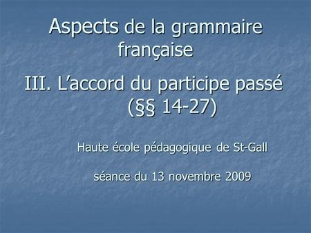 Aspects de la grammaire française III. Laccord du participe passé (§§ 14-27) Haute école pédagogique de St-Gall séance du 13 novembre 2009.