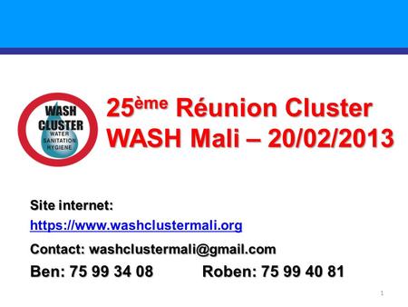 1 25 ème Réunion Cluster WASH Mali – 20/02/2013 Site internet: https://www.washclustermali.org Contact: Ben: 75 99 34 08 Roben: