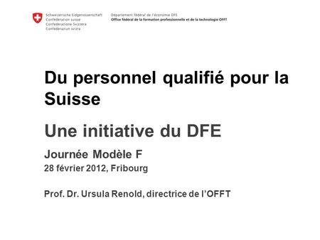 Du personnel qualifié pour la Suisse k Une initiative du DFE Journée Modèle F 28 février 2012, Fribourg Prof. Dr. Ursula Renold, directrice de lOFFT.