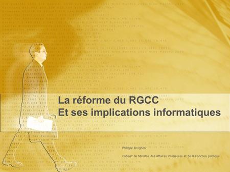 La réforme du RGCC Et ses implications informatiques La réforme du RGCC Et ses implications informatiques Philippe Brognon Cabinet du Ministre des Affaires.
