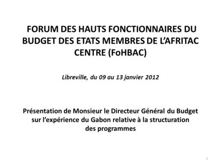   FORUM DES HAUTS FONCTIONNAIRES DU BUDGET DES ETATS MEMBRES DE L’AFRITAC CENTRE (FoHBAC) Libreville, du 09 au 13 janvier 2012 Présentation de Monsieur.