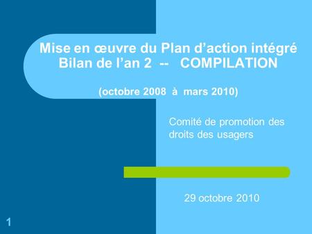 1 Mise en œuvre du Plan daction intégré Bilan de lan 2 -- COMPILATION (octobre 2008 à mars 2010) 29 octobre 2010 Comité de promotion des droits des usagers.