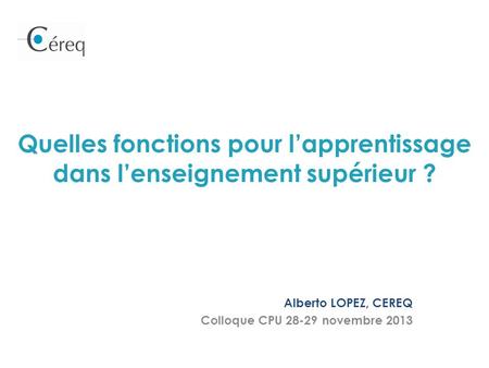 Quelles fonctions pour lapprentissage dans lenseignement supérieur ? Alberto LOPEZ, CEREQ Colloque CPU 28-29 novembre 2013.