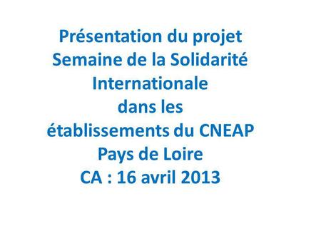 Présentation du projet Semaine de la Solidarité Internationale dans les établissements du CNEAP Pays de Loire CA : 16 avril 2013.