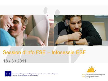 Session dinfo FSE – Infosessie ESF 18 / 3 / 2011 Service Public de Programmation Int é gration Sociale, avec le soutien de l Union Europ é enne Le Fonds.