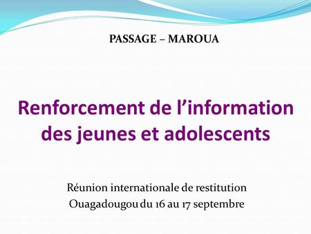 Renforcement de linformation des jeunes et adolescents Réunion internationale de restitution Ouagadougou du 16 au 17 septembre PASSAGE – MAROUA.