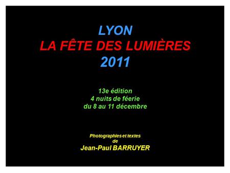 LYON LA FÊTE DES LUMIÈRES 2011 13e édition 4 nuits de féerie du 8 au 11 décembre Photographies et textes de Jean-Paul BARRUYER.
