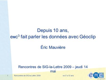 Www.geoclip.fr Rencontres de SIG-la-Lettre 2009e M c 3 a 10 ans1 Depuis 10 ans, e M c 3 fait parler les données avec Géoclip Éric Mauvière Rencontres de.