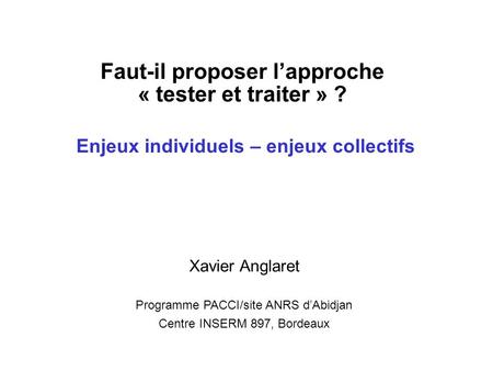 Faut-il proposer lapproche « tester et traiter » ? Enjeux individuels – enjeux collectifs Xavier Anglaret Programme PACCI/site ANRS dAbidjan Centre INSERM.