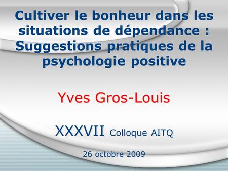 Cultiver le bonheur dans les situations de dépendance : Suggestions pratiques de la psychologie positive Yves Gros-Louis XXXVII Colloque AITQ 26 octobre.