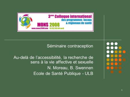 1 Séminaire contraception Au-delà de laccessibilité, la recherche de sens à la vie affective et sexuelle N. Moreau, B. Swennen Ecole de Santé Publique.