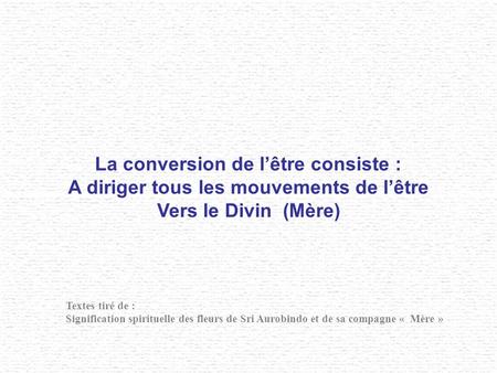 La conversion de lêtre consiste : A diriger tous les mouvements de lêtre Vers le Divin (Mère) Textes tiré de : Signification spirituelle des fleurs de.