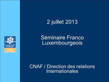 2 juillet 2013 Séminaire Franco Luxembourgeois CNAF / Direction des relations Internationales.