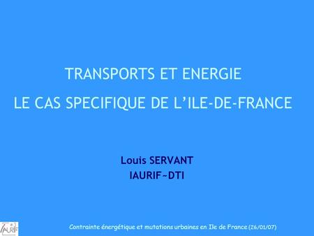 TRANSPORTS ET ENERGIE LE CAS SPECIFIQUE DE LILE-DE-FRANCE Louis SERVANT IAURIF~DTI Contrainte énergétique et mutations urbaines en Ile de France (26/01/07)