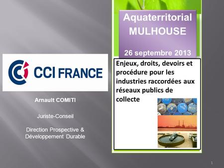 1 Aquaterritorial MULHOUSE 26 septembre 2013 Enjeux, droits, devoirs et procédure pour les industries raccordées aux réseaux publics de collecte Arnault.