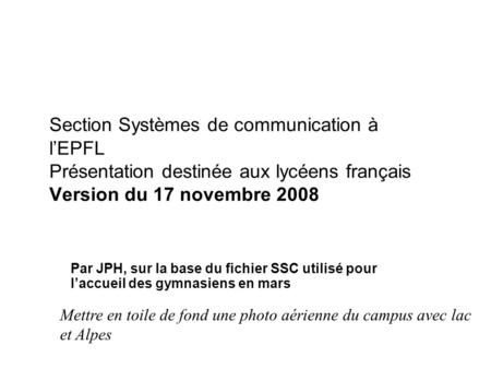 Section Systèmes de communication à lEPFL Présentation destinée aux lycéens français Version du 17 novembre 2008 Par JPH, sur la base du fichier SSC utilisé