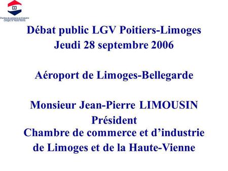 Débat public LGV Poitiers-Limoges Jeudi 28 septembre 2006 Aéroport de Limoges-Bellegarde Monsieur Jean-Pierre LIMOUSIN Président Chambre de commerce et.