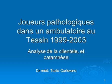 1 Joueurs pathologiques dans un ambulatoire au Tessin 1999-2003 Analyse de la clientèle, et catamnèse Dr méd. Tazio Carlevaro.