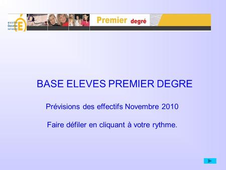 BASE ELEVES PREMIER DEGRE Prévisions des effectifs Novembre 2010 Faire défiler en cliquant à votre rythme.