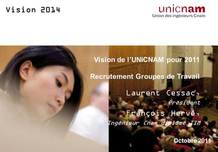 Vision 2014 Vision de lUNICNAM pour 2011 Recrutement Groupes de Travail Laurent Cessac, Président François Hervé, Ingénieur Cnam diplômé IIM Octobre 2011.
