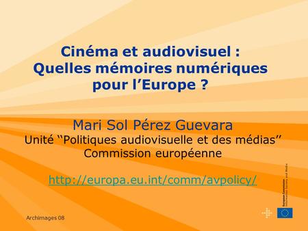 Archimages 08 Cinéma et audiovisuel : Quelles mémoires numériques pour lEurope ? Mari Sol Pérez Guevara Unité Politiques audiovisuelle et des médias Commission.