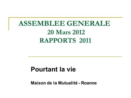ASSEMBLEE GENERALE 20 Mars 2012 RAPPORTS 2011 Pourtant la vie Maison de la Mutualité - Roanne.