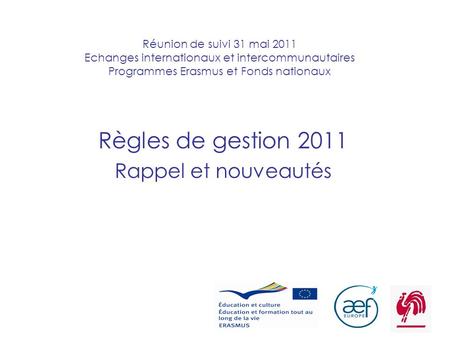 1 Réunion de suivi 31 mai 2011 Echanges internationaux et intercommunautaires Programmes Erasmus et Fonds nationaux Règles de gestion 2011 Rappel et nouveautés.