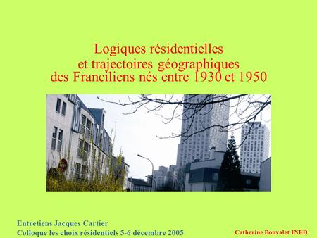 Entretiens Jacques Cartier Colloque les choix résidentiels 5-6 décembre 2005 Catherine Bonvalet INED Logiques résidentielles et trajectoires géographiques.